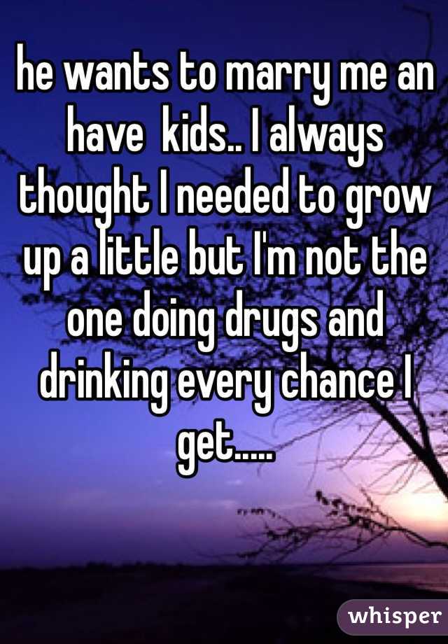 he wants to marry me an have  kids.. I always thought I needed to grow up a little but I'm not the one doing drugs and drinking every chance I get.....
