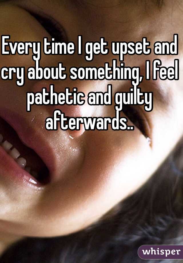 Every time I get upset and cry about something, I feel pathetic and guilty afterwards..