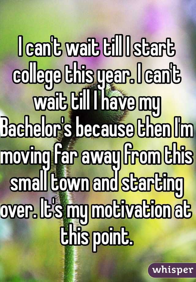 I can't wait till I start college this year. I can't wait till I have my Bachelor's because then I'm moving far away from this small town and starting over. It's my motivation at this point. 