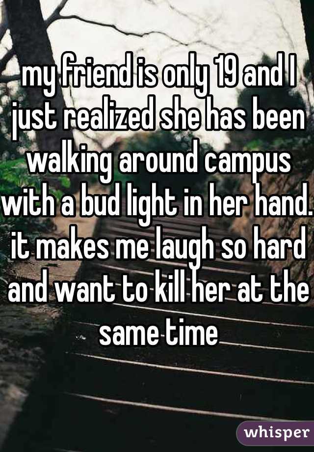 my friend is only 19 and I just realized she has been walking around campus with a bud light in her hand. it makes me laugh so hard and want to kill her at the same time
