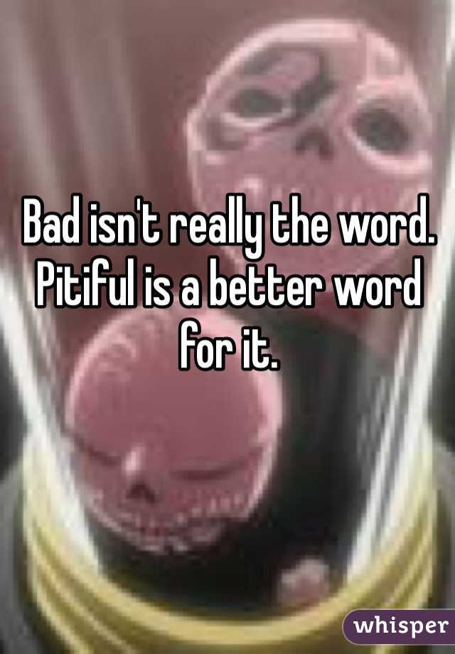 Bad isn't really the word. Pitiful is a better word for it.