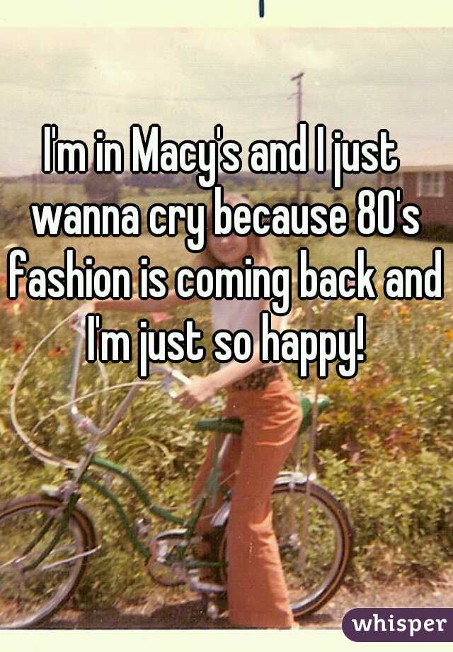 I'm in Macy's and I just wanna cry because 80's fashion is coming back and I'm just so happy!