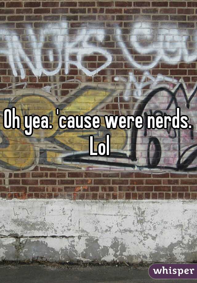Oh yea. 'cause were nerds. Lol