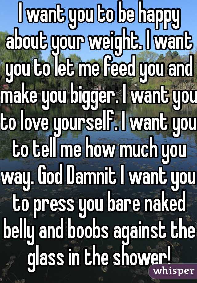 I want you to be happy about your weight. I want you to let me feed you and make you bigger. I want you to love yourself. I want you to tell me how much you way. God Damnit I want you to press you bare naked belly and boobs against the glass in the shower! 