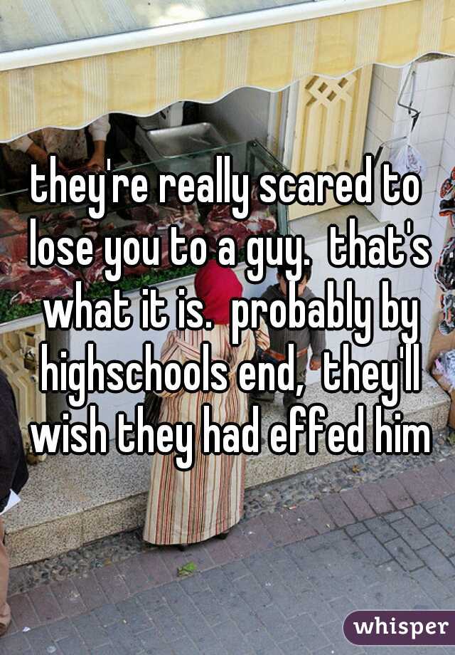 they're really scared to lose you to a guy.  that's what it is.  probably by highschools end,  they'll wish they had effed him