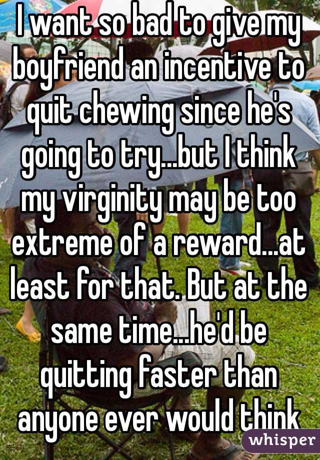 I want so bad to give my boyfriend an incentive to quit chewing since he's going to try...but I think my virginity may be too extreme of a reward...at least for that. But at the same time...he'd be quitting faster than anyone ever would think he could...thoughts??