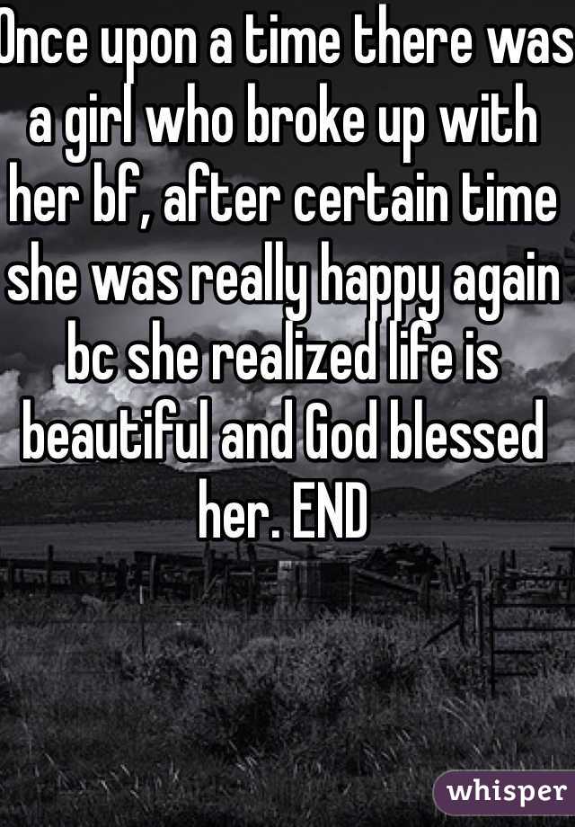 Once upon a time there was a girl who broke up with her bf, after certain time she was really happy again bc she realized life is beautiful and God blessed her. END