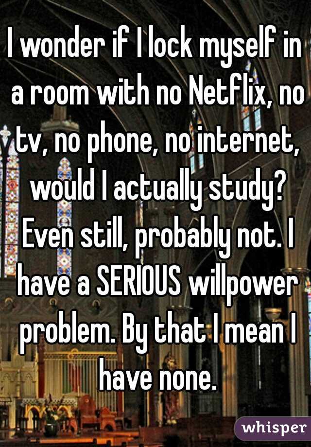 I wonder if I lock myself in a room with no Netflix, no tv, no phone, no internet, would I actually study? Even still, probably not. I have a SERIOUS willpower problem. By that I mean I have none.