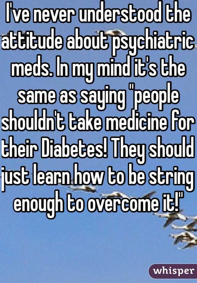 I've never understood the attitude about psychiatric meds. In my mind it's the same as saying "people shouldn't take medicine for their Diabetes! They should just learn how to be string enough to overcome it!" 