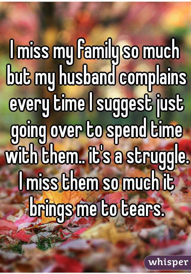 I miss my family so much but my husband complains every time I suggest just going over to spend time with them.. it's a struggle. I miss them so much it brings me to tears.