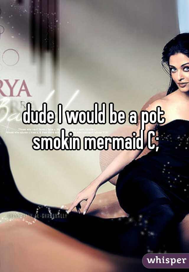 dude I would be a pot smokin mermaid C;