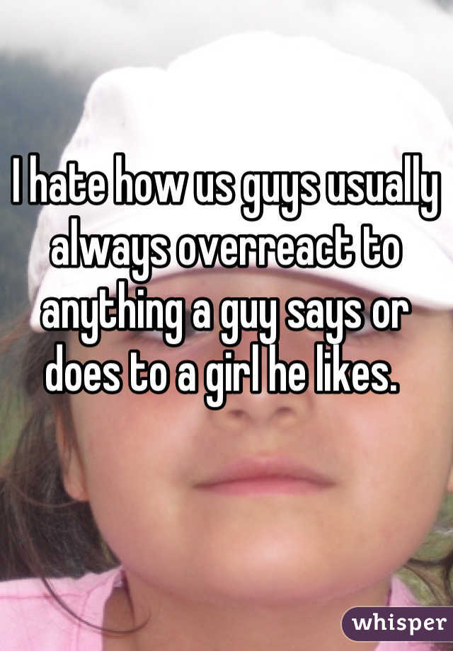 I hate how us guys usually always overreact to anything a guy says or does to a girl he likes. 