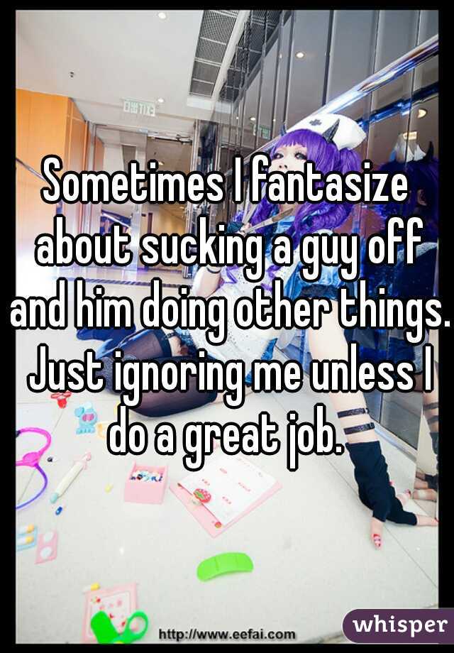 Sometimes I fantasize about sucking a guy off and him doing other things. Just ignoring me unless I do a great job. 