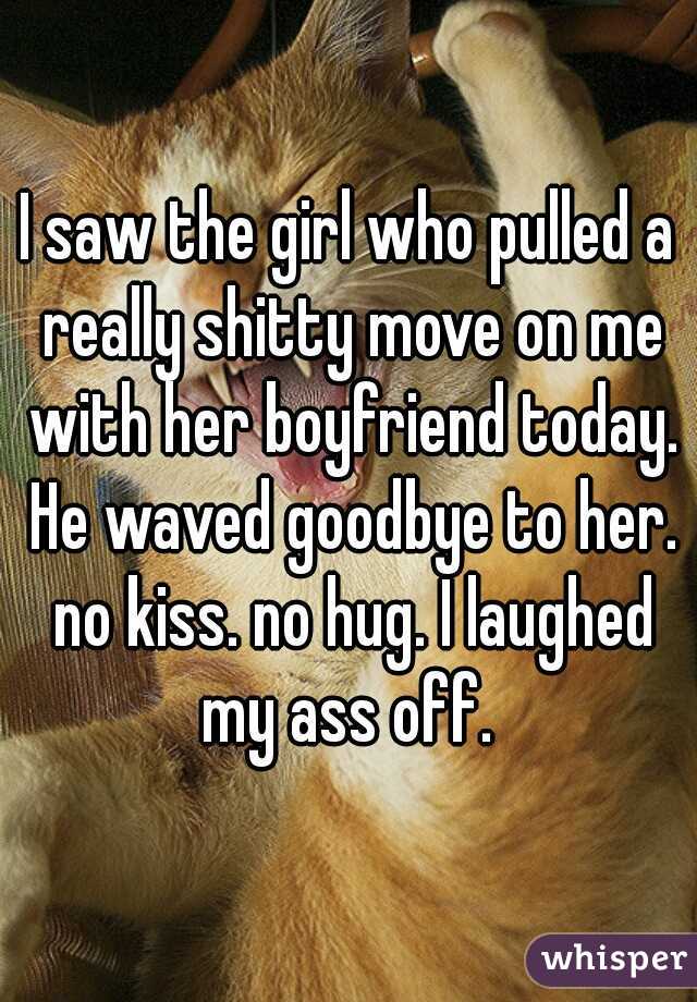 I saw the girl who pulled a really shitty move on me with her boyfriend today. He waved goodbye to her. no kiss. no hug. I laughed my ass off. 