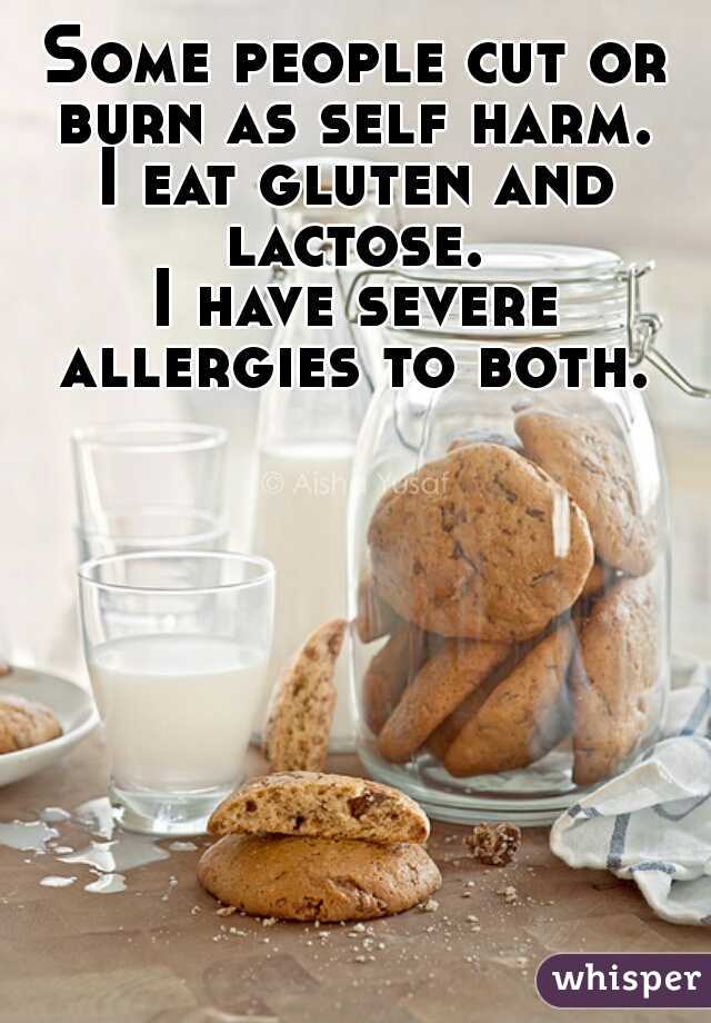 Some people cut or burn as self harm. 

I eat gluten and lactose. 

I have severe allergies to both. 