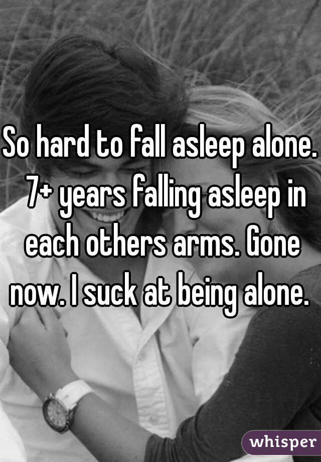 So hard to fall asleep alone.  7+ years falling asleep in each others arms. Gone now. I suck at being alone. 