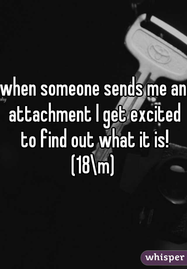 when someone sends me an attachment I get excited to find out what it is! (18\m) 
