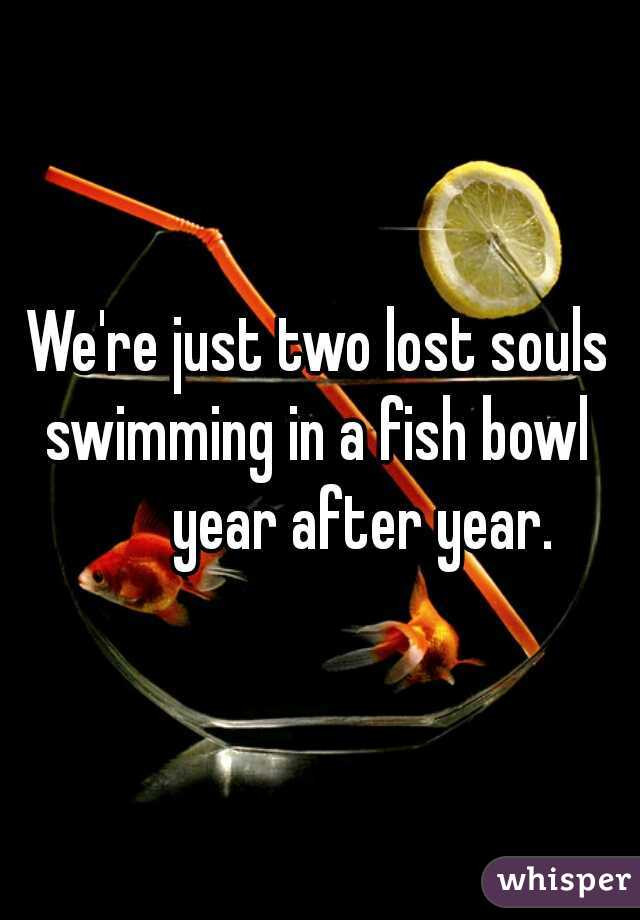 We're just two lost souls swimming in a fish bowl 
       year after year.