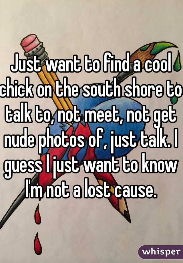 Just want to find a cool chick on the south shore to talk to, not meet, not get nude photos of, just talk. I guess I just want to know I'm not a lost cause.