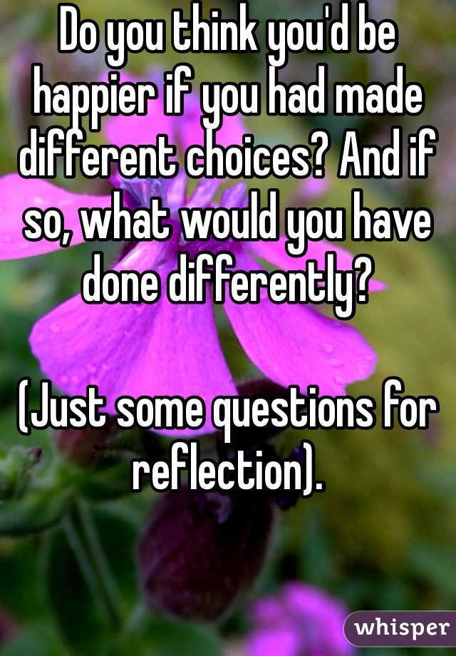 Do you think you'd be happier if you had made different choices? And if so, what would you have done differently?

(Just some questions for reflection).