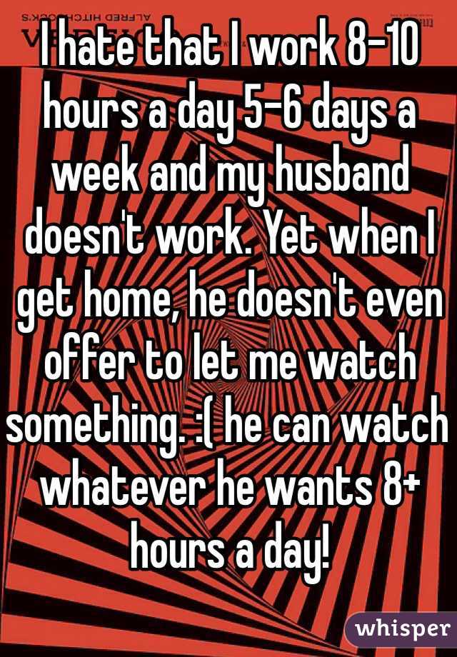 I hate that I work 8-10 hours a day 5-6 days a week and my husband doesn't work. Yet when I get home, he doesn't even offer to let me watch something. :( he can watch whatever he wants 8+ hours a day!