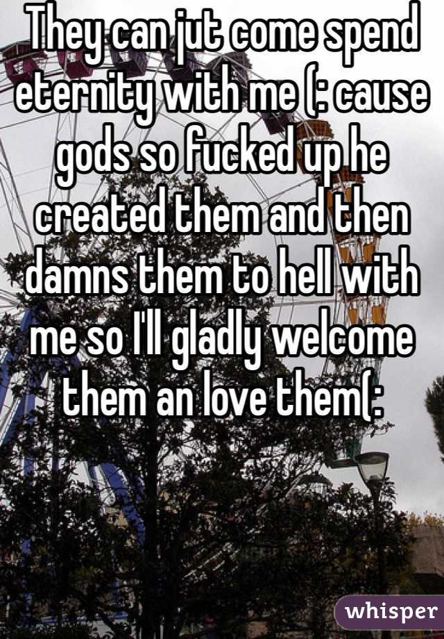 They can jut come spend eternity with me (: cause gods so fucked up he created them and then damns them to hell with me so I'll gladly welcome them an love them(: