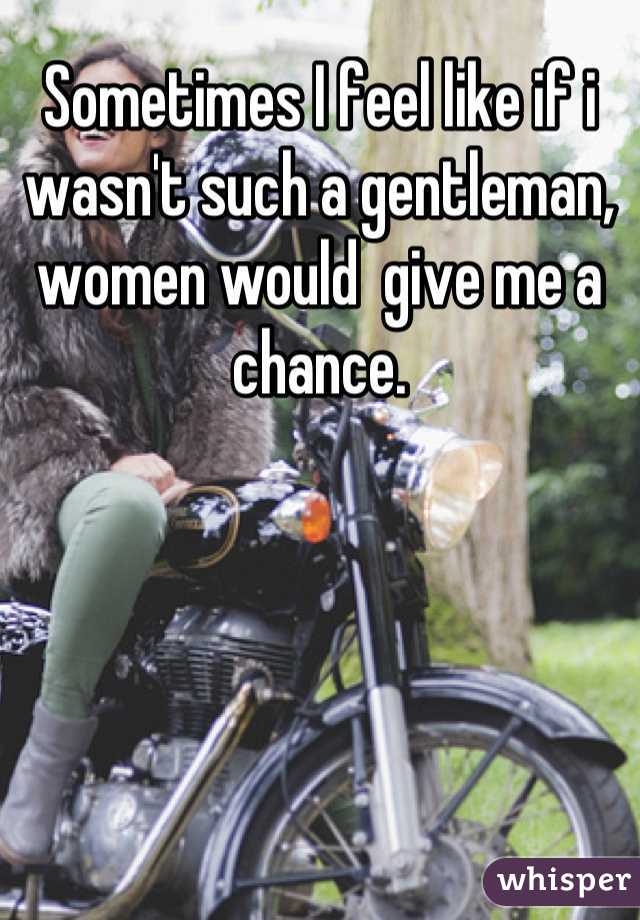 Sometimes I feel like if i wasn't such a gentleman, women would  give me a chance.