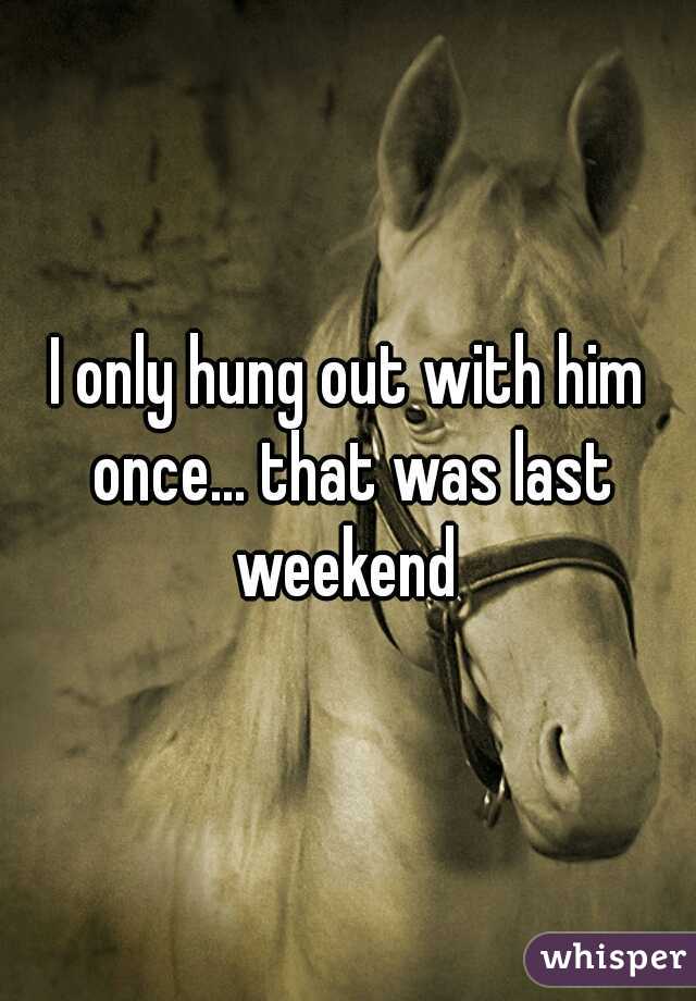 I only hung out with him once... that was last weekend 