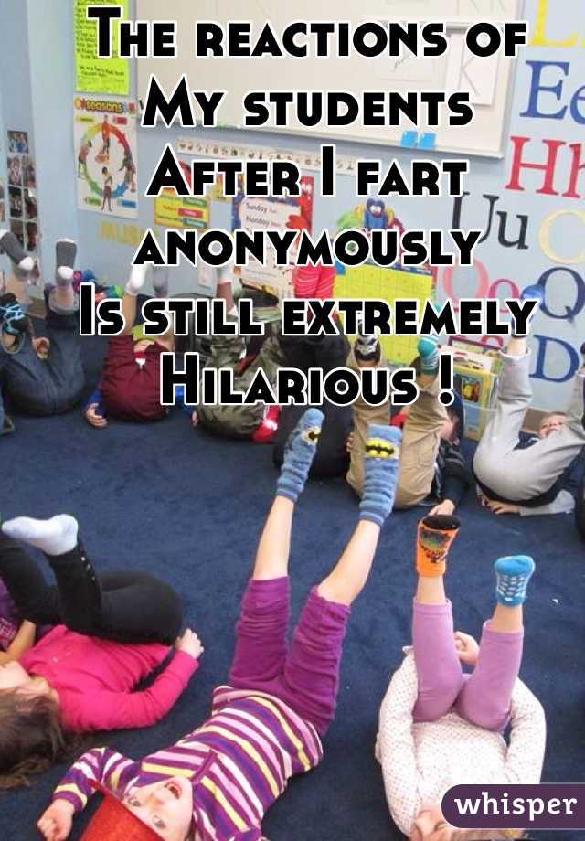 The reactions of
My students 
After I fart anonymously
Is still extremely 
Hilarious !  