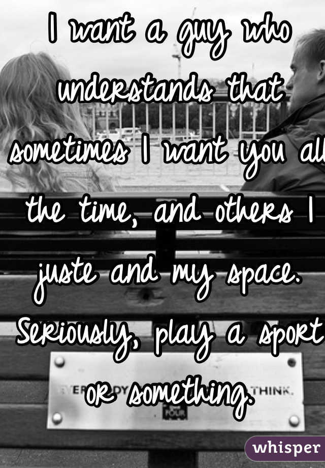 I want a guy who understands that sometimes I want you all the time, and others I juste and my space. Seriously, play a sport or something.