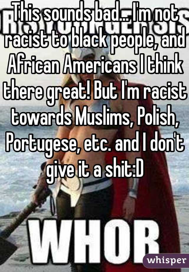 This sounds bad... I'm not racist to black people, and African Americans I think there great! But I'm racist towards Muslims, Polish, Portugese, etc. and I don't give it a shit:D