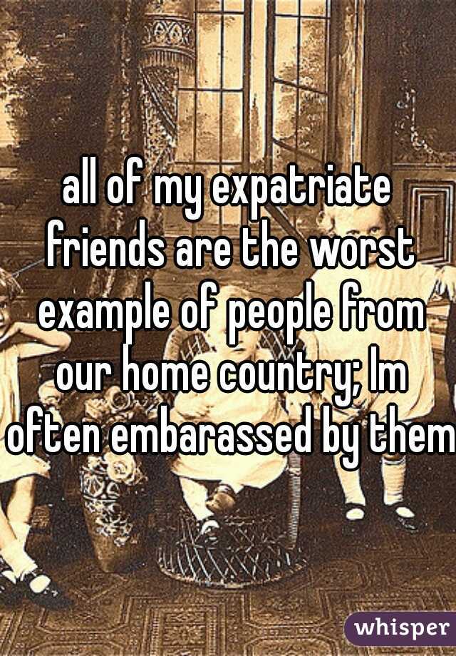 all of my expatriate friends are the worst example of people from our home country; Im often embarassed by them 