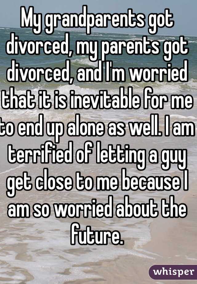 My grandparents got divorced, my parents got divorced, and I'm worried that it is inevitable for me to end up alone as well. I am terrified of letting a guy get close to me because I am so worried about the future. 