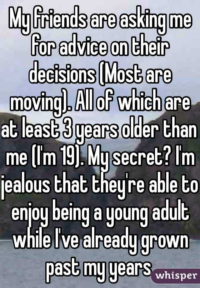 My friends are asking me for advice on their decisions (Most are moving). All of which are at least 3 years older than me (I'm 19). My secret? I'm jealous that they're able to enjoy being a young adult while I've already grown past my years. 