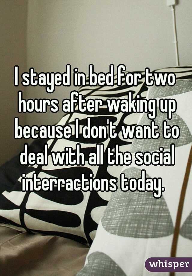 I stayed in bed for two hours after waking up because I don't want to deal with all the social interractions today.  