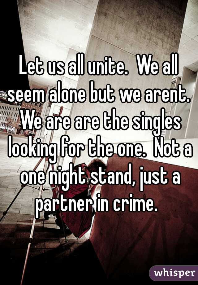Let us all unite.  We all seem alone but we arent.  We are are the singles looking for the one.  Not a one night stand, just a partner in crime.  