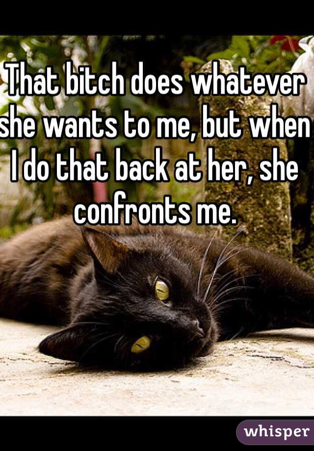 That bitch does whatever she wants to me, but when I do that back at her, she confronts me. 