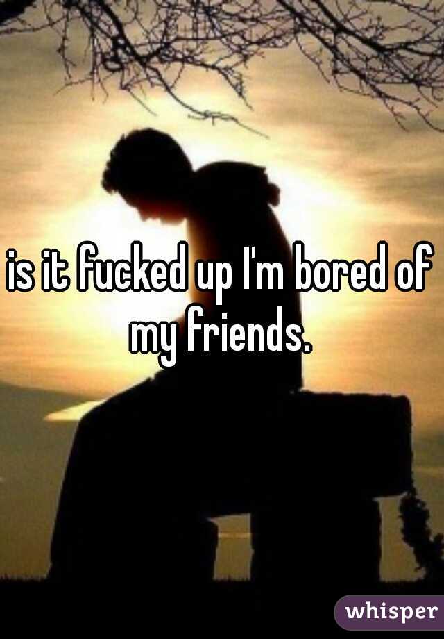 is it fucked up I'm bored of my friends. 