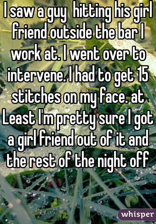 I saw a guy  hitting his girl friend outside the bar I work at. I went over to intervene. I had to get 15 stitches on my face. at Least I'm pretty sure I got a girl friend out of it and the rest of the night off 