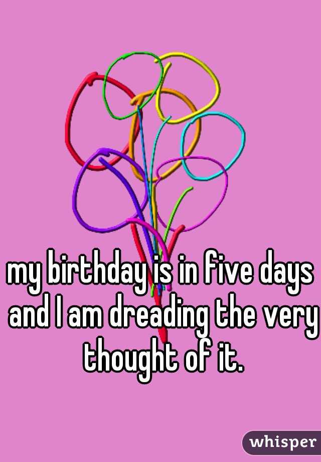 my birthday is in five days and I am dreading the very thought of it.