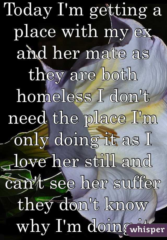 Today I'm getting a place with my ex and her mate as they are both homeless I don't need the place I'm only doing it as I love her still and can't see her suffer they don't know why I'm doing it