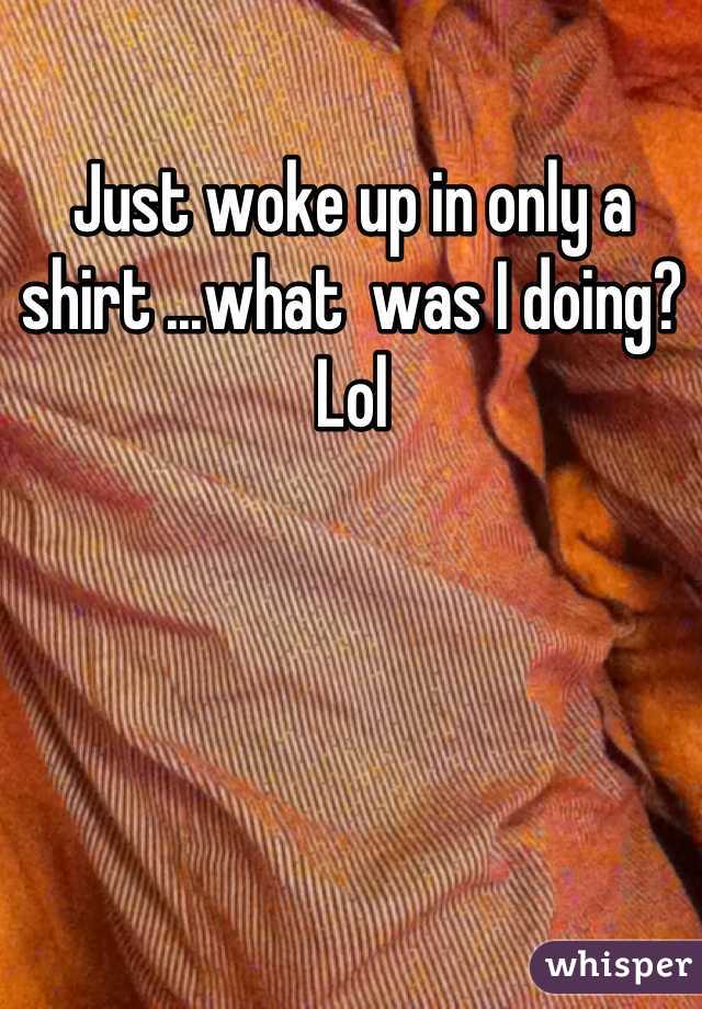 Just woke up in only a shirt ...what  was I doing? Lol