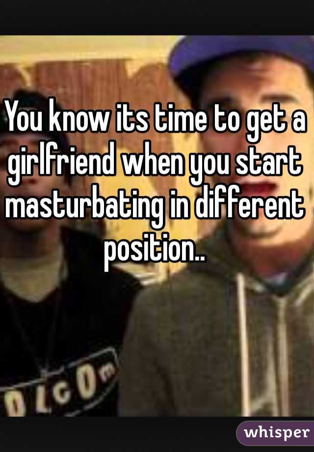 You know its time to get a girlfriend when you start masturbating in different position..
