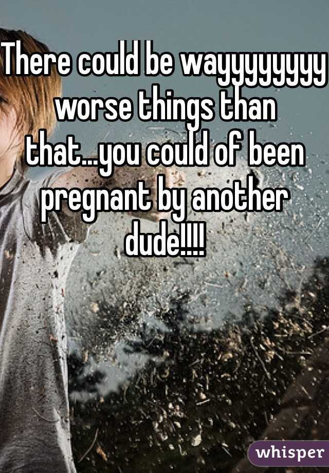 There could be wayyyyyyyy worse things than that...you could of been pregnant by another dude!!!!