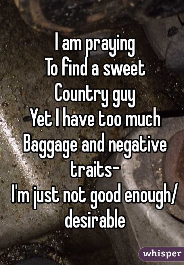 I am praying 
To find a sweet 
Country guy 
Yet I have too much
Baggage and negative traits-
I'm just not good enough/ desirable 