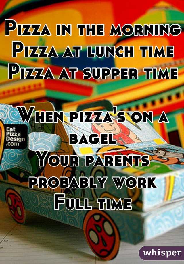 Pizza in the morning
Pizza at lunch time
Pizza at supper time

When pizza's on a bagel
Your parents probably work 
Full time