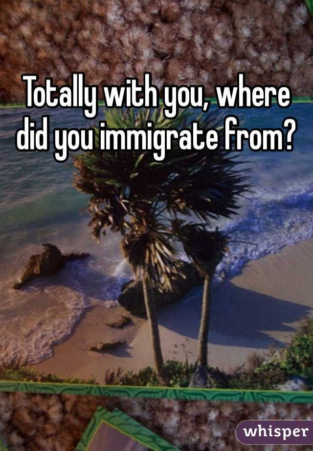 Totally with you, where did you immigrate from?
