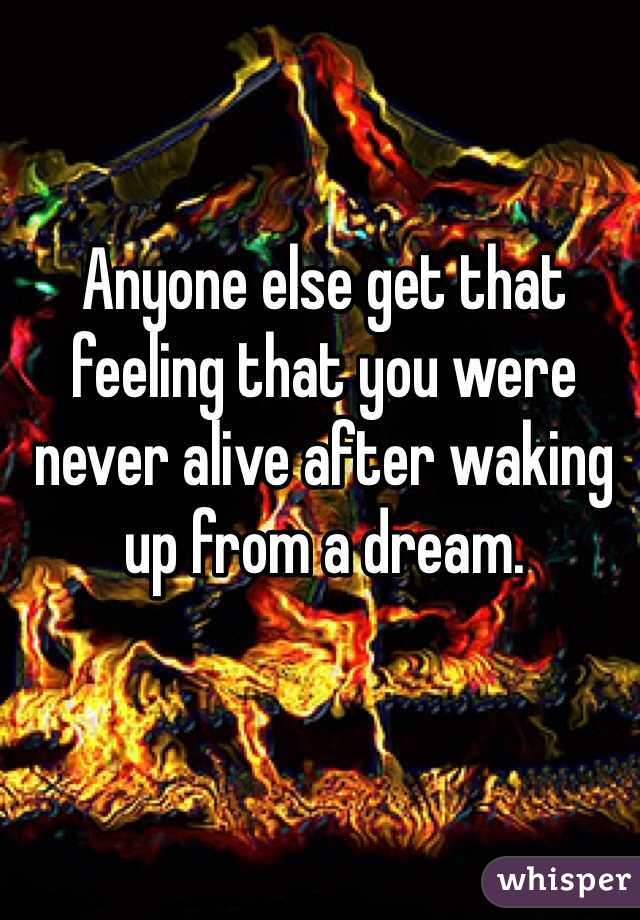 Anyone else get that feeling that you were never alive after waking up from a dream. 