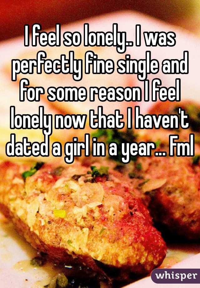 I feel so lonely.. I was perfectly fine single and for some reason I feel lonely now that I haven't dated a girl in a year... Fml