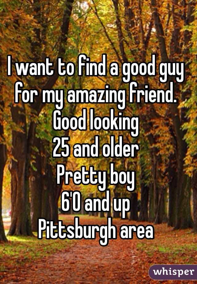 I want to find a good guy for my amazing friend.
Good looking
25 and older
Pretty boy
6'0 and up
Pittsburgh area 